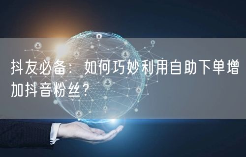 抖友必备：如何巧妙利用自助下单增加抖音粉丝？