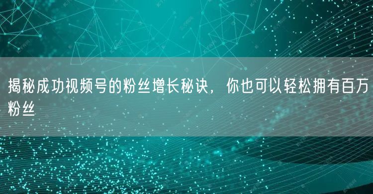 揭秘成功视频号的粉丝增长秘诀，你也可以轻松拥有百万粉丝