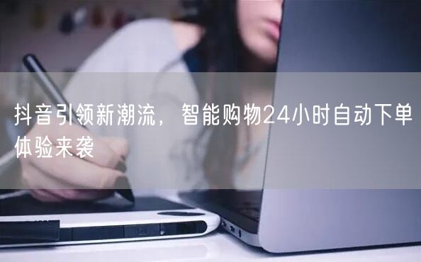抖音引领新潮流，智能购物24小时自动下单体验来袭