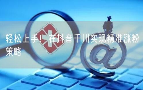 轻松上手！在抖音千川实现精准涨粉策略