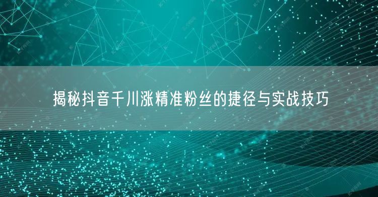 揭秘抖音千川涨精准粉丝的捷径与实战技巧