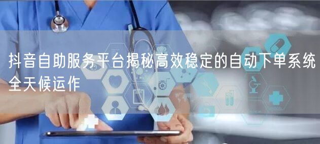抖音自助服务平台揭秘高效稳定的自动下单系统全天候运作