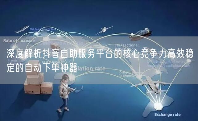 深度解析抖音自助服务平台的核心竞争力高效稳定的自动下单神器