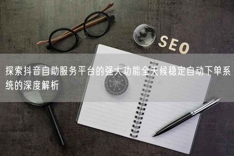 探索抖音自助服务平台的强大功能全天候稳定自动下单系统的深度解析