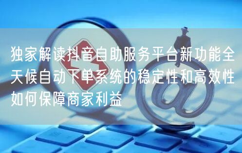 独家解读抖音自助服务平台新功能全天候自动下单系统的稳定性和高效性如何保障商家利益