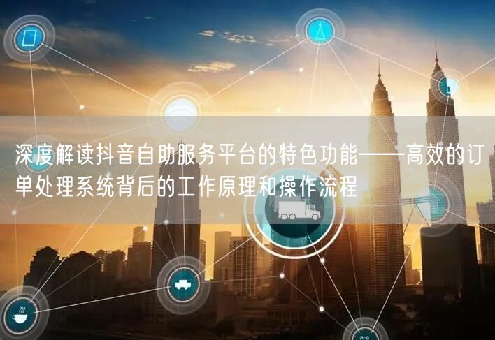 深度解读抖音自助服务平台的特色功能——高效的订单处理系统背后的工作原理和操作流程