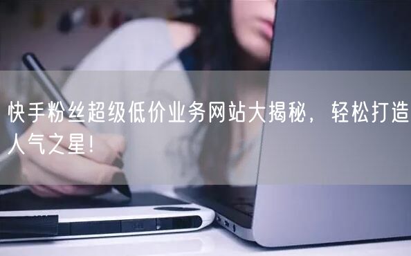 快手粉丝超级低价业务网站大揭秘，轻松打造人气之星！