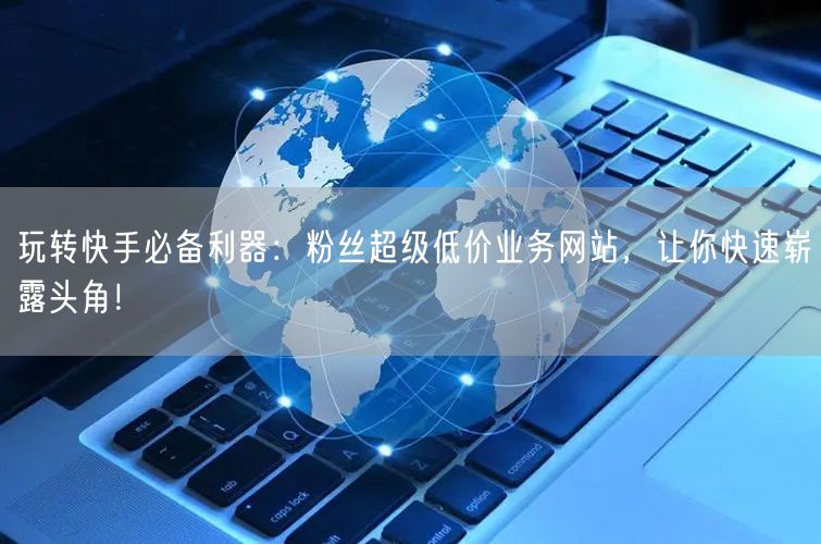 玩转快手必备利器：粉丝超级低价业务网站，让你快速崭露头角！
