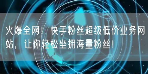 火爆全网！快手粉丝超级低价业务网站，让你轻松坐拥海量粉丝！